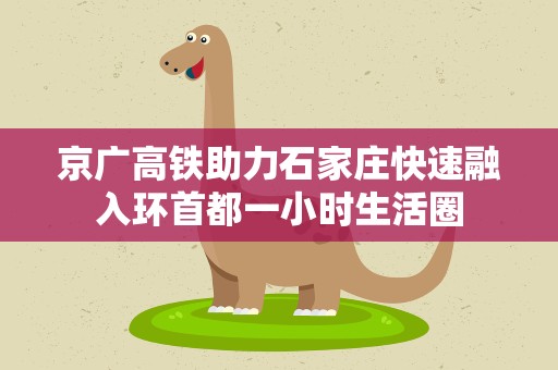 京广高铁助力石家庄快速融入环首都一小时生活圈