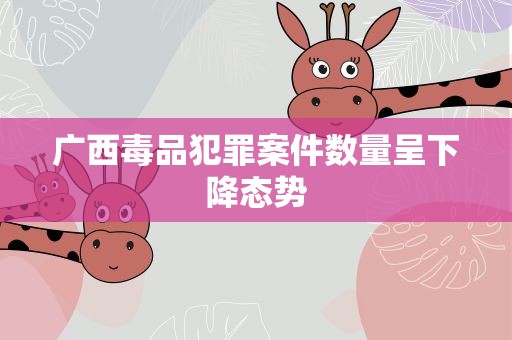 广西毒品犯罪案件数量呈下降态势