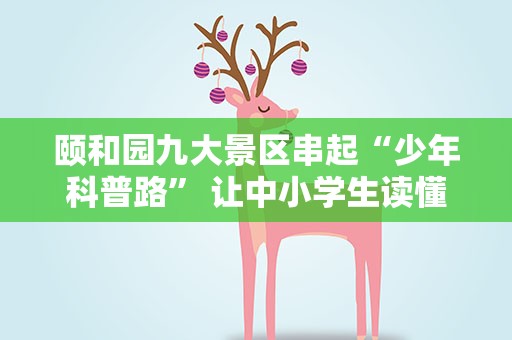 颐和园九大景区串起“少年科普路” 让中小学生读懂园林