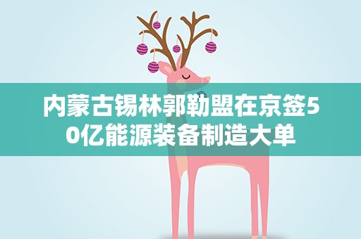 内蒙古锡林郭勒盟在京签50亿能源装备制造大单