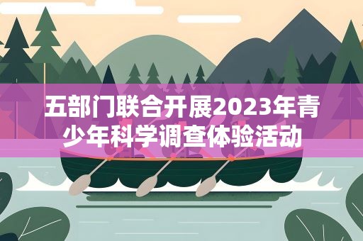 五部门联合开展2023年青少年科学调查体验活动