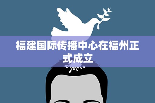 福建国际传播中心在福州正式成立