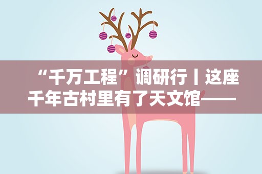 “千万工程”调研行丨这座千年古村里有了天文馆——钱塘江源头开化县乡村走访记