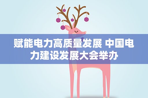 赋能电力高质量发展 中国电力建设发展大会举办