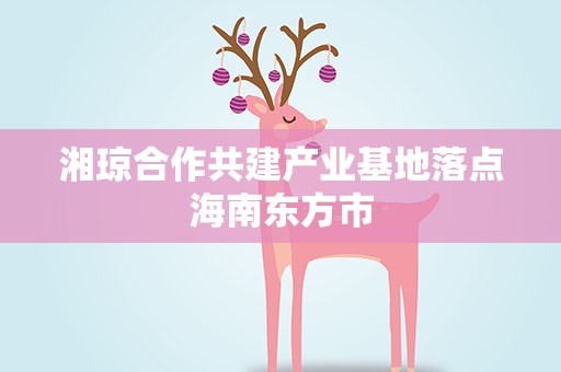 湘琼合作共建产业基地落点海南东方市