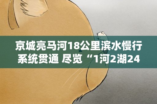 京城亮马河18公里滨水慢行系统贯通 尽览“1河2湖24桥18景”