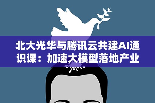 北大光华与腾讯云共建AI通识课：加速大模型落地产业场景创新