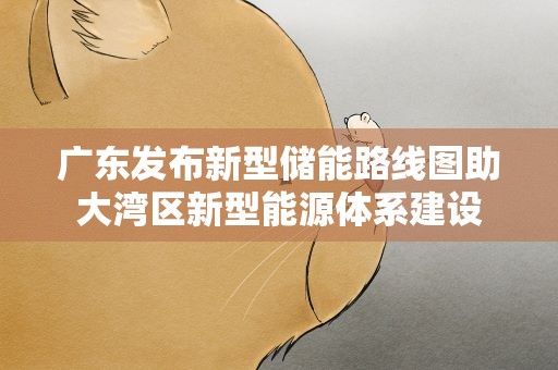 广东发布新型储能路线图助大湾区新型能源体系建设