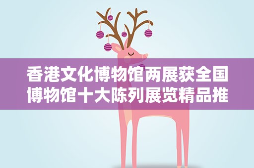 香港文化博物馆两展获全国博物馆十大陈列展览精品推介奖项