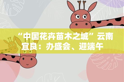 “中国花卉苗木之城”云南宜良：办盛会、迎端午