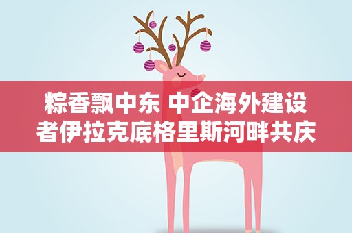粽香飘中东 中企海外建设者伊拉克底格里斯河畔共庆端午