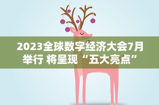 2023全球数字经济大会7月举行 将呈现“五大亮点”