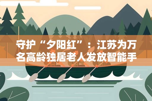 守护“夕阳红”：江苏为万名高龄独居老人发放智能手环