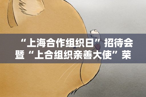 “上海合作组织日”招待会暨“上合组织亲善大使”荣誉称号颁授仪式在京举行
