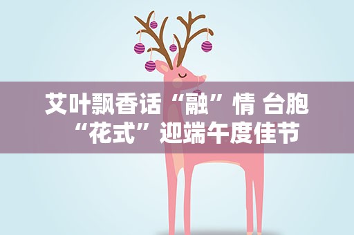 艾叶飘香话“融”情 台胞“花式”迎端午度佳节