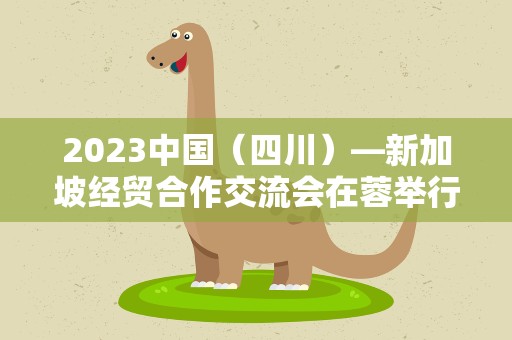 2023中国（四川）—新加坡经贸合作交流会在蓉举行