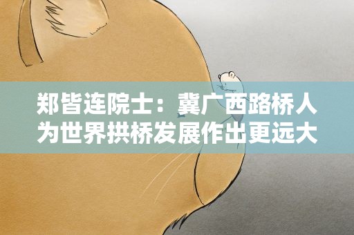 郑皆连院士：冀广西路桥人为世界拱桥发展作出更远大贡献