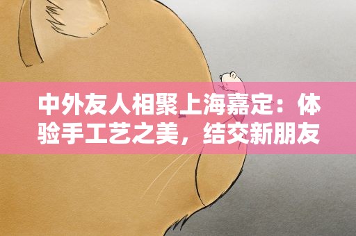 中外友人相聚上海嘉定：体验手工艺之美，结交新朋友