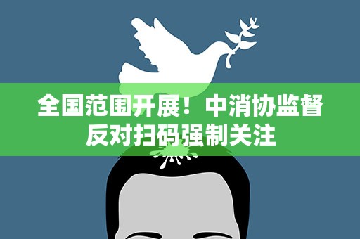 全国范围开展！中消协监督反对扫码强制关注