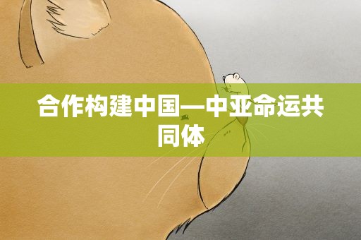 合作构建中国—中亚命运共同体