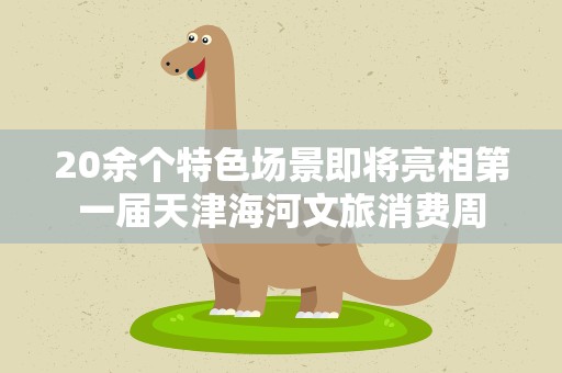 20余个特色场景即将亮相第一届天津海河文旅消费周