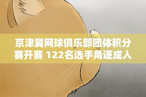 京津冀网球俱乐部团体积分赛开赛 122名选手角逐成人组