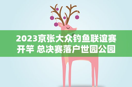 2023京张大众钓鱼联谊赛开竿 总决赛落户世园公园