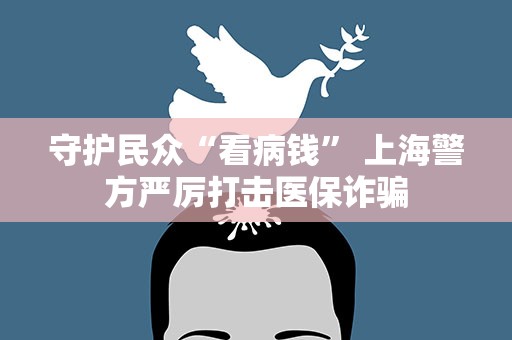 守护民众“看病钱” 上海警方严厉打击医保诈骗