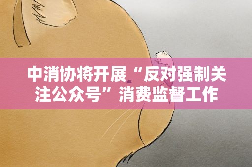 中消协将开展“反对强制关注公众号”消费监督工作