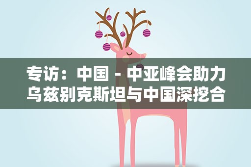 专访：中国－中亚峰会助力乌兹别克斯坦与中国深挖合作潜力——访乌外交部国际关系信息分析中心主任达尼亚尔·库尔班诺夫