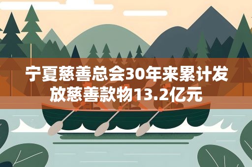 宁夏慈善总会30年来累计发放慈善款物13.2亿元