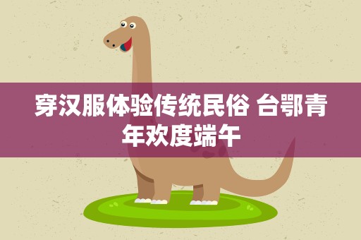 穿汉服体验传统民俗 台鄂青年欢度端午