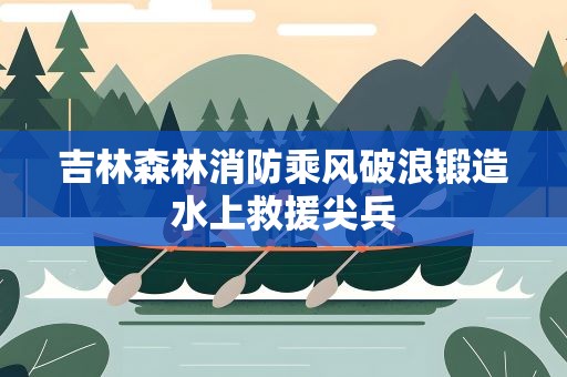 吉林森林消防乘风破浪锻造水上救援尖兵