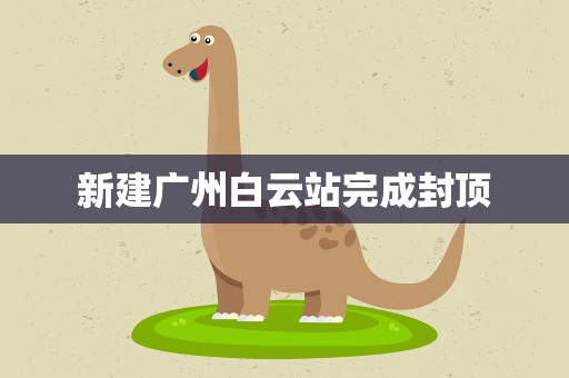 新建广州白云站完成封顶