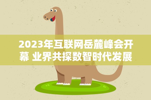 2023年互联网岳麓峰会开幕 业界共探数智时代发展机遇