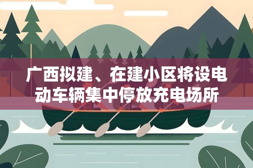 广西拟建、在建小区将设电动车辆集中停放充电场所