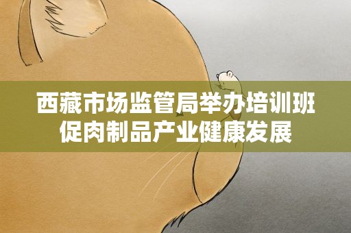 西藏市场监管局举办培训班促肉制品产业健康发展