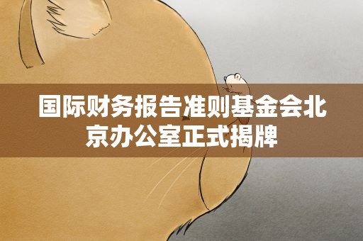 国际财务报告准则基金会北京办公室正式揭牌