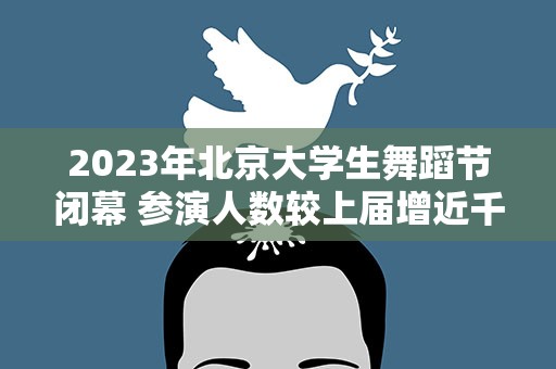 2023年北京大学生舞蹈节闭幕 参演人数较上届增近千人