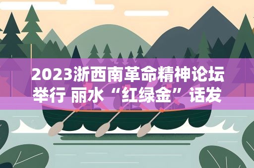 2023浙西南革命精神论坛举行 丽水“红绿金”话发展