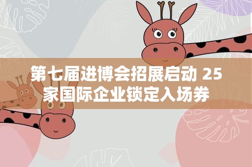 第七届进博会招展启动 25家国际企业锁定入场券
