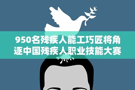 950名残疾人能工巧匠将角逐中国残疾人职业技能大赛