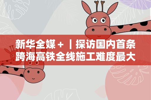 新华全媒＋｜探访国内首条跨海高铁全线施工难度最大车站