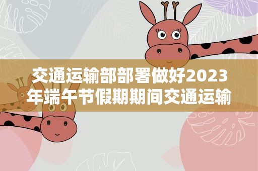 交通运输部部署做好2023年端午节假期期间交通运输服务保障和安全生产工作