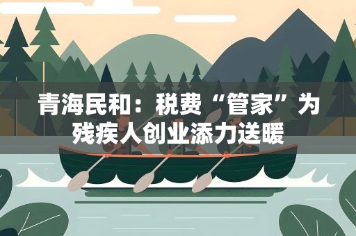 青海民和：税费“管家”为残疾人创业添力送暖