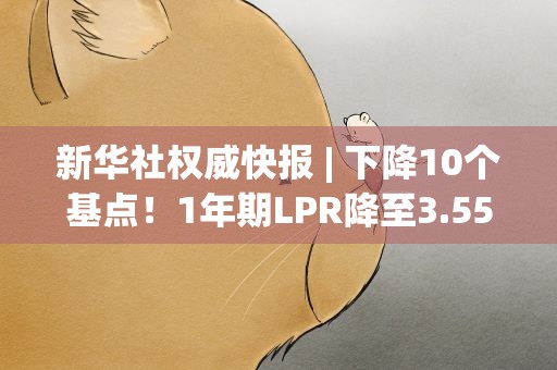新华社权威快报| 下降10个基点！1年期LPR降至3.55%