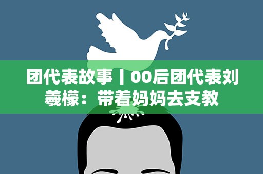 团代表故事丨00后团代表刘羲檬：带着妈妈去支教