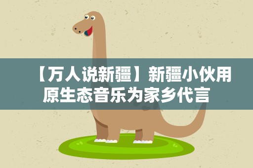 【万人说新疆】新疆小伙用原生态音乐为家乡代言