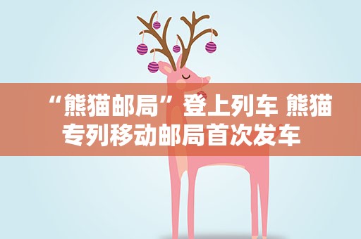 “熊猫邮局”登上列车 熊猫专列移动邮局首次发车