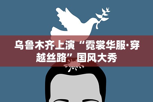 乌鲁木齐上演“霓裳华服·穿越丝路”国风大秀